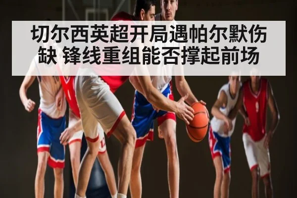 切尔西英超开局遇帕尔默伤缺 锋线重组能否撑起前场